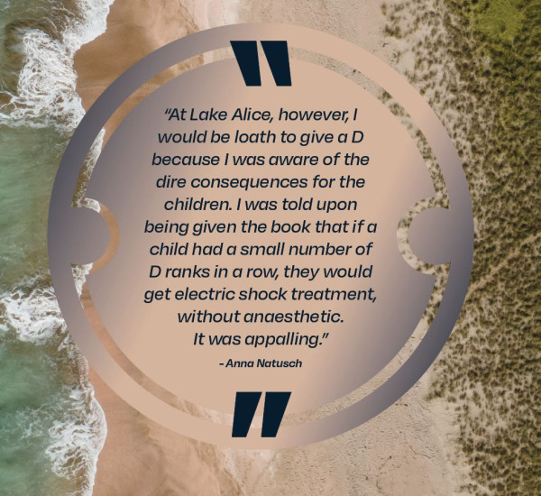 At Lake Alice, however, I would loathe to give a D because I was aware of the dire consequences for the children. I was told upon being given the book that if a child had a small number of D ranks in a row, they would get electric shock treatment, without anaesthetic. It was appalling, Anna Natusch.