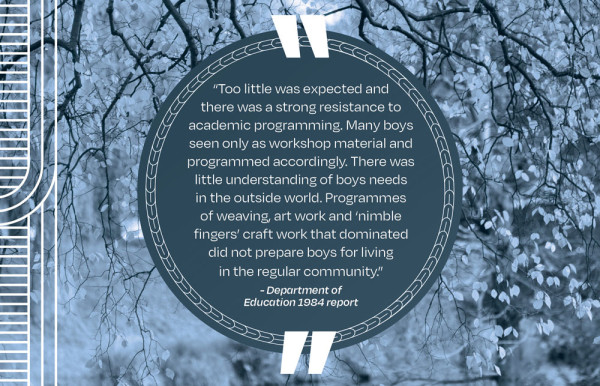 A picture of a quote that says “Too little was expected and there was a strong resistance to academic programming. Many boys seen only as workshop material and programmed accordingly. There was little understanding of boys needs in the outside world. Programmes of weaving, art work and ‘nimble fingers’ craft work that dominated did not prepare boys for living in the regular community.” - Department of Education 1984 report