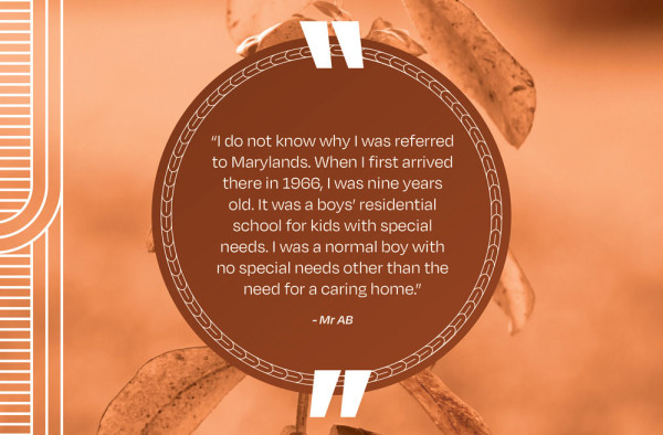 A picture of a quote that says “I do not know why I was referred to Marylands. When I first arrived there in 1966, I was nine years old. It was a boys’ residential school for kids with special needs. I was a normal boy with no special needs other than the need for a caring home.” - Mr AB