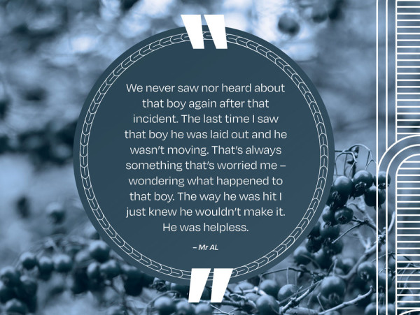 A picture of a quote that says We never saw nor heard about that boy again after that incident. The last time I saw that boy he was laid out and he wasn’t moving. That’s always something that’s worried me – wondering what happened to that boy. The way he was hit I just knew he wouldn’t make it. He was helpless. – Mr AL