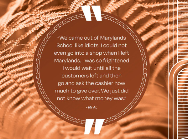 A picture of a quote that says “We came out of Marylands School like idiots. I could not even go into a shop when I left Marylands. I was so frightened I would wait until all the customers left and then go and ask the cashier how much to give over. We just did not know what money was.” - Mr AL