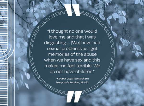 A picture of a quote that says “I thought no one would love me and that I was disgusting … [We] have had sexual problems as I get memories of the abuse when we have sex and this makes me feel terrible. We do not have children.” - Cooper Legal discussing a Marylands Survivor, Mr MC