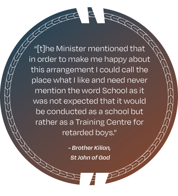 A picture of a quote that says “[t]he Minister mentioned that in order to make me happy about this arrangement I could call the place what I like and need never mention the word School as it was not expected that it would be conducted as a school but rather as a Training Centre for retarded boys.” - Brother Kilian, St John of God