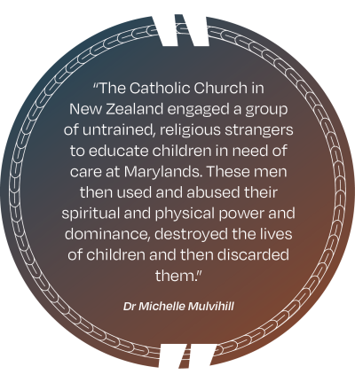 A picture of a quote by Dr Michelle Mulvihill that says “The Catholic Church in New Zealand engaged a group of untrained, religious strangers to educate children in need of care at Marylands. These men then used and abused their spiritual and physical power and dominance, destroyed the lives of children and then discarded them.”
