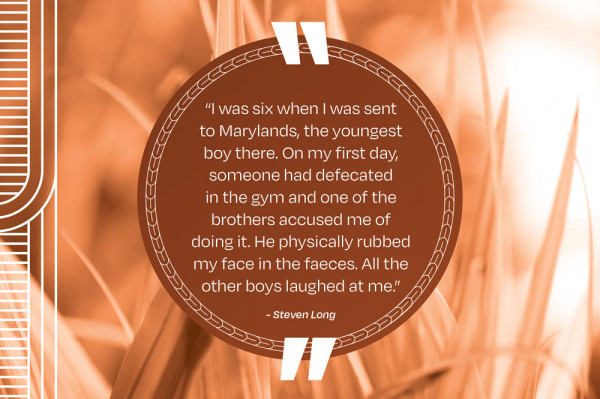 A picture of a quote that says “I was six when I was sent to Marylands, the youngest boy there. On my first day, someone had defecated in the gym and one of the brothers accused me of doing it. He physically rubbed my face in the faeces. All the other boys laughed at me.” - Steven Long
