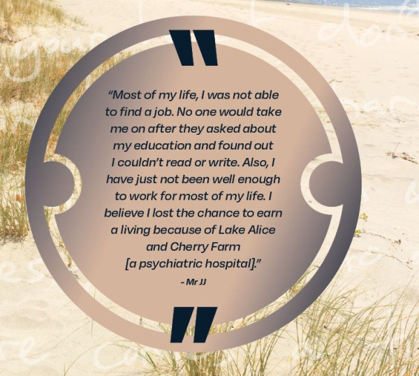 Most of my life, I was not able to find a job.  No one would take me on after they asked about my education and found out I couldn't read or write. Also, I have just not been well enough to work or most of my life.  I believe I lost the chance to earn a living because of Lake Alice and Cherry Farm [a psychiatric hospital], Mr JJ.