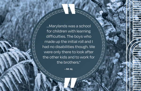 A picture of a quote that says ...Marylands was a school for children with learning difficulties. The boys who made up the initial roll and I had no disabilities though. We were only there to look after the other kids and to work for the brothers.” - Mr AL