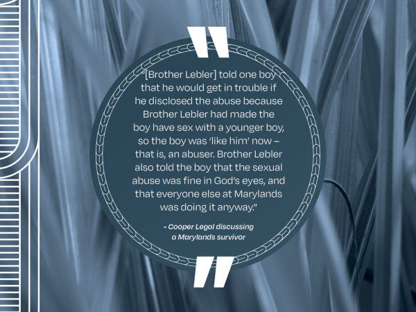 A picture of a quote that says “[Brother Lebler] told one boy that he would get in trouble if he disclosed the abuse because Brother Lebler had made the boy have sex with a younger boy, so the boy was ‘like him’ now – that is, an abuser. Brother Lebler also told the boy that the sexual abuse was fine in God’s eyes, and that everyone else at Marylands was doing it anyway.” - Cooper Legal discussing a Marylands survivor