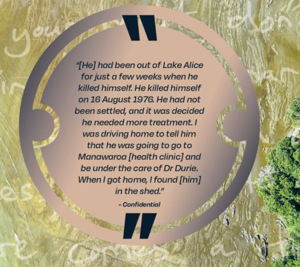 [He] had been out of Lake Alice for just a few weeks when he killed himself.  He killed himself of 16 August 1976. He had not been settled, and it was decided he needed more treatment.  I was driving home to tell him that he was going to go to Manawaroa [health clinic] and be under the care of Dr Durie.  When I got home, I found [him] in the shed.  Confidential