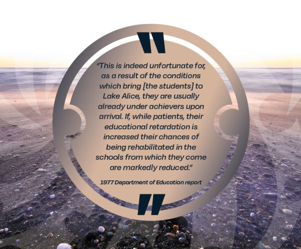 This is indeed unfortunate for, as a result of the conditions which bring [the students] to Lake Alice, they are usually already under achievers upon arrival.  If, while patients, their educational retardation is increased their chances of being rehabilitated in the schools rom which they come are markedly reduced. 1977 Department of Education report 