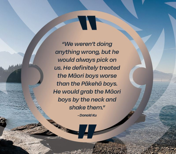 We weren't doing anything wrong, but he would always pick on us.  He definitely treated the Māori boys worse than the Pākehā boys.  He would grab the Māori boys by the neck and shake them, Donald Ku.