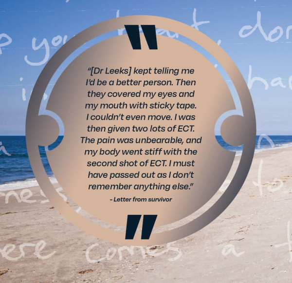 [Dr Leeks] kept telling me I'd be a better person.  Then they covered my eyes and my mouth with sticky tape.  I couldn't even move.  I was then given two lots of ECT.  The pain was unbearable, and my body went stiff with the second shot of ECT.  I must have passed out as I don't remember anything else. - Letter from survivor.