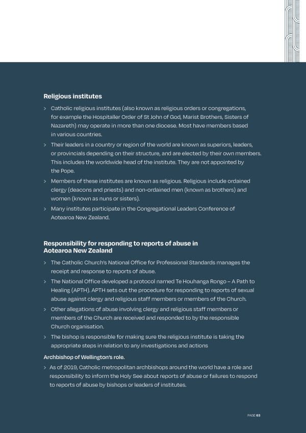 The picture tells us about religious institutes, which include Orders like St John of God. These may operate in more than one geographic area. We then hear about the Catholic Church’s responsibility for responding to reports of abuse.  The Catholic Church in Aotearoa New Zealand National Office for Professional Standards manages the receipt and response to reports of abuse and developed a protocol named Te Houhanga Rongo – A Path to Healing (APTH). APTH sets out the procedure for responding to reports of sexual abuse against clergy and religious. Other allegations of abuse involving clergy and religious, staff members or members of the Church are received and responded to by the responsible Church organisation. The bishop is responsible for making sure the religious institute is taking the appropriate steps in relation to any investigations and actions. Archbishop of Wellington's role. As of 2019, Catholic metropolitan archbishops around the world have a role and responsibility to inform the Holy See about reports of abuse or failures to respond to reports of abuse by bishops or leaders of institutes.
