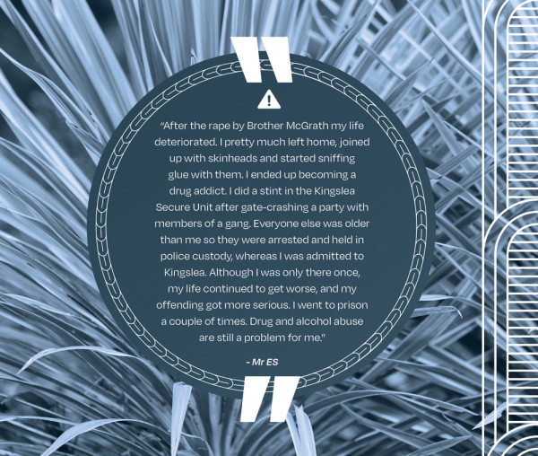 A picture of a quote that says PAGE 188 “After the rape by Brother McGrath my life deteriorated. I pretty much left home, joined up with skinheads and started sniffing glue with them. I ended up becoming a drug addict. I did a stint in the Kingslea Secure Unit after gate-crashing a party with members of a gang. Everyone else was older than me so they were arrested and held in police custody, whereas I was admitted to Kingslea. Although I was only there once, my life continued to get worse, and my offending got more serious. I went to prison a couple of times. Drug and alcohol abuse are still a problem for me.” - Mr ES
